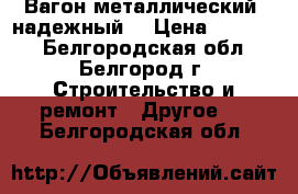 Вагон металлический, надежный. › Цена ­ 26 000 - Белгородская обл., Белгород г. Строительство и ремонт » Другое   . Белгородская обл.